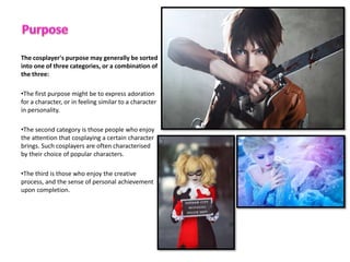 The cosplayer's purpose may generally be sorted
into one of three categories, or a combination of
the three:
?The first purpose might be to express adoration
for a character, or in feeling similar to a character
in personality.
?The second category is those people who enjoy
the attention that cosplaying a certain character
brings. Such cosplayers are often characterised
by their choice of popular characters.
?The third is those who enjoy the creative
process, and the sense of personal achievement
upon completion.
 