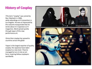 ?The term cosplay was coined by
Nov Takahashi in 1984,
while attendinga sci-fi convention in
Los Angeles. He was so impressed by
the costume masquerade that he
wrote about it in Japanese sci-fi
magazines. Word spread quickly
through Japan of this new
performance art.
?Since then cosplay has spread to
countries across the globe
?Japan is the largest exporter of quality
cosplay. the Japanese have taken
cosplay to a new level. Theyve
managed to turn it into an art
form, inspiring fellow cosplayers
worldwide.
 