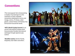 ?The most popular form of presenting
a cosplay is by wearing it to a fan
covention or Event. Multiple
conventions dedicated to anime and
manga, comics, TV shows, video
games, science fiction and fantasy may
be found all around the world.
?WCS (World Cosplay Summit ) is an
annual international cosplay event
that promotes friendly international
exchange through Japanese pop
culture.
?Brazillian events: Anime Friends,
Anipolitan, Bon Odori and others.
 