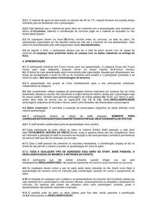 3.2.1. O material de apoio só será aceito no período das 8h às 11h, visando fornecer aos jurados tempo
suficiente para se familiarizar com o personagem.
3.2.2. Vale destacar que o material de apoio deve ser coerente com a apresentação, pois receberá um
bônus de 0,5 pontos, cabendo à coordenação do concurso julgar se o material se enquadra ou não
dentro deste quesito.
3.3. Os cosplayers devem se reunir 30 (trinta) minutos antes do concurso, ao lado do palco. Os
participantes organizados em fila deverão manter-se nela até o momento de sua apresentação. Caso
saiam do local estipulado pelo staff responsável, serão desclassificados.
3.4. Ao assinar a ficha, o participante declara que leu e está de pleno acordo com as regras do
concurso. O cosplayer deve preencher todos os campos com os dados cadastrais na entrega da
ficha.
4. APRESENTAÇÃO
4.1. O participante individual tem 1 (um) minuto para sua apresentação. A categoria Grupo tem 1 (um)
minuto para cada integrante, podendo somar um tempo máximo de 5 (cinco) minutos.
4.2. O tempo de cada apresentação será cronometrado pela organização. Aqueles que ultrapassarem seu
tempo de apresentação o áudio do CD ou do microfone será cortado e o participante convidado a se
retirar do palco. Não será aceita cronometragem de terceiros.
4.3. A apresentação dos grupos se inicia imediatamente após a dos participantes individuais,
independente da categoria.
4.4. São considerados válidos cosplays de personagens fictícios originados em qualquer tipo de mídia
desenhada, filmada ou escrita, não importando a origem étnica do mesmo, desde que o personagem seja
de acesso público. Também será permito personagens de mídias adultas (Ex: Ecchi, yuri, lemon e yaoi),
porém deve estar de acordo com as regras (1.3, 1.4, 1.5. E 1.6). Serão DESCLASSIFICADOS
personagens originários de fanzines e fóruns, assim como fantasias não relacionadas a personagens.
4.5. Sobre crossovers: É permitida a presença de personagens originários de obras distintas numa
mesma apresentação.
4.6. O participante poderá se utilizar de staffs pessoais, SOMENTE PARA
CARREGAR/ENTRAR/SAIR/POSICIONAR/RETIRAR/ENTREGAR OBJETOS/MANIPULAR EFEITOS.
4.6.1. O staff também poderá fazer parte da apresentação como cenário.
4.7. Cada participante só pode utilizar ao palco no máximo 3 (três) staffs pessoais, e este deve
estar TOTALMENTE VESTIDO DE PRETO (bonés, luvas e sapatos pretos não são obrigatórios). Deve
ser informada a utilização do staff no momento da inscrição e não será permitida a entrada e permanência
de nenhum staff que não foi sinalizado na inscrição.
4.7.1. Caso o staff pessoal não preencha os requisitos necessários, a coordenação cosplay se faz no
direito de não permitir o mesmo a auxiliar na apresentação em cima do palco.
4.7.2. TODA E QUALQUER TIPO DE AGRESSÃO E/OU DANO AO STAFF, SERÁ PASSIVEL A
DESCLASSIFICAÇÃO DO MESMO E A RETIRADA DO EVENTO.
4.8. O participante que não estiver presente quando chegar sua vez será
imediatamente DESCLASSIFICADO, não podendo apresentar em nenhum outro momento do concurso.
4.9. Os cosplayers devem entrar e sair do palco pelos lados indicados no dia. Assim como fazer a
apresentação da maneira como for instruída pela coordenação, levando em conta o equipamento de
palco.
4.10. A interação do cosplayer com a plateia e os apresentadores do concurso não é proibida, desde que
seja coerente com o personagem e não ocorram ofensas, constrangimentos ou atrapalhe o andamento do
concurso. Os mesmos não podem ser utilizados como outro personagem, portanto, juízes e
apresentadores não poderão responder a interação.
4.11. É proibido pular do palco ou atirar objetos para fora dele, sendo passiveis a penalização
de 0,5 (meio) pontos ou DESCLASSIFICAÇÃO.
 
