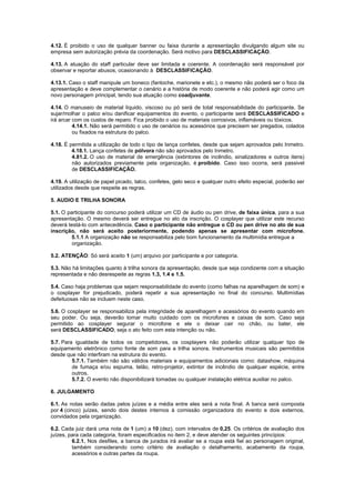 4.12. É proibido o uso de qualquer banner ou faixa durante a apresentação divulgando algum site ou
empresa sem autorização prévia da coordenação. Será motivo para DESCLASSIFICAÇÃO.
4.13. A atuação do staff particular deve ser limitada e coerente. A coordenação será responsável por
observar e reportar abusos, ocasionando à DESCLASSIFICAÇÃO.
4.13.1. Caso o staff manipule um boneco (fantoche, marionete e etc.), o mesmo não poderá ser o foco da
apresentação e deve complementar o cenário e a história de modo coerente e não poderá agir como um
novo personagem principal, tendo sua atuação como coadjuvante.
4.14. O manuseio de material líquido, viscoso ou pó será de total responsabilidade do participante. Se
sujar/molhar o palco e/ou danificar equipamentos do evento, o participante será DESCLASSIFICADO e
irá arcar com os custos de reparo. Fica proibido o uso de materiais corrosivos, inflamáveis ou tóxicos.
4.14.1. Não será permitido o uso de cenários ou acessórios que precisem ser pregados, colados
ou fixados na estrutura do palco.
4.18. É permitida a utilização de todo o tipo de lança confetes, desde que sejam aprovados pelo Inmetro.
4.18.1. Lança confetes de pólvora não são aprovados pelo Inmetro.
4.81.2. O uso de material de emergência (extintores de incêndio, sinalizadores e outros itens)
não autorizados previamente pela organização, é proibido. Caso isso ocorra, será passivel
de DESCLASSIFICAÇÃO.
4.19. A utilização de papel picado, talco, confetes, gelo seco e qualquer outro efeito especial, poderão ser
utilizados desde que respeite as regras.
5. AUDIO E TRILHA SONORA
5.1. O participante do concurso poderá utilizar um CD de áudio ou pen drive, de faixa única, para a sua
apresentação. O mesmo deverá ser entregue no ato da inscrição. O cosplayer que utilizar este recurso
deverá testá-lo com antecedência. Caso o participante não entregue o CD ou pen drive no ato de sua
inscrição, não será aceito posteriormente, podendo apenas se apresentar com microfone.
5.1.1 A organização não se responsabiliza pelo bom funcionamento da multimídia entregue a
organização.
5.2. ATENÇÃO: Só será aceito 1 (um) arquivo por participante e por categoria.
5.3. Não há limitações quanto à trilha sonora da apresentação, desde que seja condizente com a situação
representada e não desrespeite as regras 1.3, 1.4 e 1.5.
5.4. Caso haja problemas que sejam responsabilidade do evento (como falhas na aparelhagem de som) e
o cosplayer for prejudicado, poderá repetir a sua apresentação no final do concurso. Multimídias
defeituosas não se incluem neste caso.
5.6. O cosplayer se responsabiliza pela integridade de aparelhagem e acessórios do evento quando em
seu poder. Ou seja, deverão tomar muito cuidado com os microfones e caixas de som. Caso seja
permitido ao cosplayer segurar o microfone e ele o deixar cair no chão, ou bater, ele
será DESCLASSIFICADO, seja o ato feito com esta intenção ou não.
5.7. Para igualdade de todos os competidores, os cosplayers não poderão utilizar qualquer tipo de
equipamento eletrônico como fonte de som para a trilha sonora. Instrumentos musicais são permitidos
desde que não interfiram na estrutura do evento.
5.7.1. Também não são válidos materiais e equipamentos adicionais como: datashow, máquina
de fumaça e/ou espuma, telão, retro-projetor, extintor de incêndio de qualquer espécie, entre
outros.
5.7.2. O evento não disponibilizará tomadas ou qualquer instalação elétrica auxiliar no palco.
6. JULGAMENTO
6.1. As notas serão dadas pelos juízes e a média entre eles será a nota final. A banca será composta
por 4 (cinco) juízes, sendo dois destes internos à comissão organizadora do evento e dois externos,
convidados pela organização.
6.2. Cada juiz dará uma nota de 1 (um) a 10 (dez), com intervalos de 0,25. Os critérios de avaliação dos
juízes, para cada categoria, foram especificados no item 2, e deve atender os seguintes princípios:
6.2.1. Nos desfiles, a banca de jurados irá avaliar se a roupa está fiel ao personagem original,
também considerando como critério de avaliação o detalhamento, acabamento da roupa,
acessórios e outras partes da roupa.
 