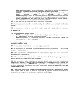 6.2.2. Na categoria cospobre também será avaliada a originalidade de trabalhar com materiais de
baixo custo, considerando a criatividade no momento da construção do cosplay.
6.2.3. Não será levada em conta a constituição física do participante, mas se ele dará ênfase nas
saídas técnicas usadas na execução da roupa.
6.2.4. Na interpretação deverá ser considerado os quesitos criatividade e originalidade junto com
o contexto da história criada, que neste caso, não precisa seguir à risca uma cena pré-existente.
6.2.5. A interpretação é de tema livre e pode colocar o personagem em uma situação inusitada,
mas sem perder o nexo com o personagem e/ou história original.
6.3. Em caso de empate nas notas finais, caberá ao júri decidir o desempate.
6.4. Os juízes e apresentadores do concurso de cosplay são escolhidos e aprovados pela coordenação
cosplay.
6.5. As somatórias, médias e notas finais serão feitas pela coordenação do concurso.
7. PREMIAÇÃO
7.1. Serão premiados da seguinte maneira:
7.1.1. Receberão troféu a 1ª colocação de ambas as categorias e medalhas personalizadas para
as 2ª e 3ª colocação, “não tendo premiação em dinheiro”.
7.1.2 Os participantes da categoria em grupo serão avaliados individualmente, podendo ser
premiado apenas um integrante do grupo.
08. OBSERVAÇÕES FINAIS
8.1. Os vencedores serão anunciados e premiados no palco do evento.
8.2. Os casos omissos no regulamento serão analisados pela coordenação de cosplay e a decisão será
soberana e inquestionável.
8.3. Todos os participantes serão julgados por um corpo de jurados, cujas notas serão consideradas
plenas e também inquestionáveis.
8.4. Todo o resultado do concurso cosplay e média de notas serão divulgados pela organização do
evento, de modo que todos tenham acesso ao resultado.
8.5. Este concurso tem caráter exclusivamente cultural, e não está sujeito a nenhuma modalidade de
sorteio ou fator aleatório e a participação no concurso é gratuita e voluntária não vinculada a qualquer tipo
de desembolso por parte dos PARTICIPANTES ou premiados, ou à aquisição ou uso de qualquer bem,
direito ou serviço, sendo dispensado de autorização, nos termos do artigo 3º, II, da Lei 5.768/71 e artigo
30, do Decreto 70.951/72.
8.6. A organização do evento não tolerará condutas fraudulentas (ou tentativas), expedientes que tenham
como objetivo burlar as regras ou manipular o resultado do concurso, podendo desclassificar as
concorrentes que pratiquem tais condutas, sem prejuízo das sanções legais.
 
 