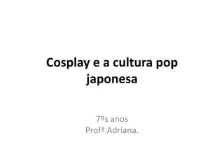 Cosplay e a cultura pop
japonesa
7ºs anos
Profª Adriana.
 