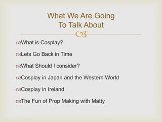 What We Are Going 
To Talk About 
 
What is Cosplay? 
Lets Go Back in Time 
What Should I consider? 
Cosplay in Japan and the Western World 
Cosplay in Ireland 
The Fun of Prop Making with Matty 
 