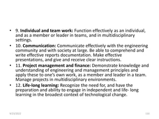 • 9. Individual and team work: Function effectively as an individual,
and as a member or leader in teams, and in multidisciplinary
settings.
• 10. Communication: Communicate effectively with the engineering
community and with society at large. Be able to comprehend and
write effective reports documentation. Make effective
presentations, and give and receive clear instructions.
• 11. Project management and finance: Demonstrate knowledge and
understanding of engineering and management principles and
apply these to one’s own work, as a member and leader in a team.
Manage projects in multidisciplinary environments.
• 12. Life-long learning: Recognize the need for, and have the
preparation and ability to engage in independent and life- long
learning in the broadest context of technological change.
9/23/2022 110
 