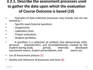 3.2.1. Describe the assessment processes used
to gather the data upon which the evaluation
of Course Outcome is based (10)
• Examples of data collection processes may include, but are not
limited to –
• - Specific exam/tutorial questions
• - Assignments
• - Laboratory tests
• - Project evaluation,
• - Student portfolios.
• A portfolio is a collection of artifacts that demonstrate skills,
personal characteristics, and accomplishments created by the
student during study period, internally developed
assessment exams, project presentations, oral exams etc.
• List of Assessment process (2)
• Quality and relevance of processes and tools (8)
9/23/2022 128
 