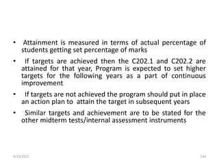 • Attainment is measured in terms of actual percentage of
students getting set percentage of marks
• If targets are achieved then the C202.1 and C202.2 are
attained for that year, Program is expected to set higher
targets for the following years as a part of continuous
improvement
• If targets are not achieved the program should put in place
an action plan to attain the target in subsequent years
• Similar targets and achievement are to be stated for the
other midterm tests/internal assessment instruments
9/23/2022 134
 