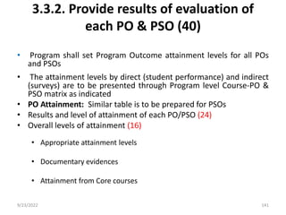 3.3.2. Provide results of evaluation of
each PO & PSO (40)
• Program shall set Program Outcome attainment levels for all POs
and PSOs
• The attainment levels by direct (student performance) and indirect
(surveys) are to be presented through Program level Course-PO &
PSO matrix as indicated
• PO Attainment: Similar table is to be prepared for PSOs
• Results and level of attainment of each PO/PSO (24)
• Overall levels of attainment (16)
• Appropriate attainment levels
• Documentary evidences
• Attainment from Core courses
9/23/2022 141
 