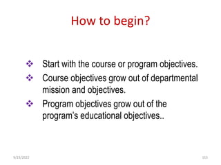 How to begin?
 Start with the course or program objectives.
 Course objectives grow out of departmental
mission and objectives.
 Program objectives grow out of the
program’s educational objectives..
9/23/2022 153
 