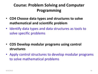 Course: Problem Solving and Computer
Programming
• CO4 Choose data types and structures to solve
mathematical and scientific problem
• Identify data types and data structures as tools to
solve specific problems
• CO5 Develop modular programs using control
structures
• Apply control structures to develop modular programs
to solve mathematical problems
56
9/23/2022
 