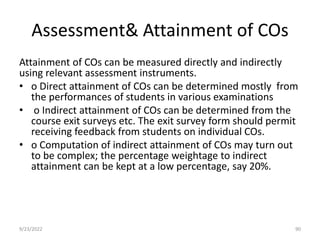 Assessment& Attainment of COs
Attainment of COs can be measured directly and indirectly
using relevant assessment instruments.
• o Direct attainment of COs can be determined mostly from
the performances of students in various examinations
• o Indirect attainment of COs can be determined from the
course exit surveys etc. The exit survey form should permit
receiving feedback from students on individual COs.
• o Computation of indirect attainment of COs may turn out
to be complex; the percentage weightage to indirect
attainment can be kept at a low percentage, say 20%.
9/23/2022 90
 