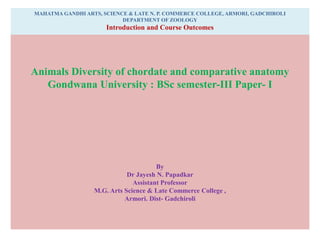 MAHATMA GANDHI ARTS, SCIENCE & LATE N. P. COMMERCE COLLEGE, ARMORI, GADCHIROLI
DEPARTMENT OF ZOOLOGY
Introduction and Course Outcomes
Animals Diversity of chordate and comparative anatomy
Gondwana University : BSc semester-III Paper- I
By
Dr Jayesh N. Papadkar
Assistant Professor
M.G. Arts Science & Late Commerce College ,
Armori. Dist- Gadchiroli
 