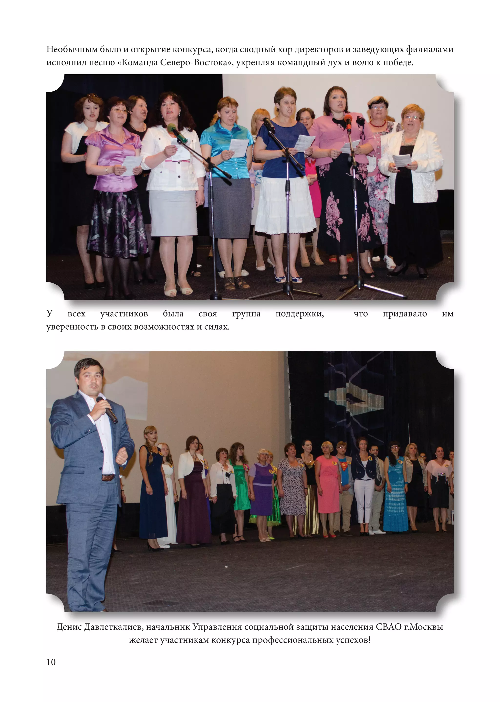 10
У всех участников была своя группа поддержки, что придавало им
уверенность в своих возможностях и силах.			
Необычным было и открытие конкурса, когда сводный хор директоров и заведующих филиалами
исполнил песню «Команда Северо-Востока», укрепляя командный дух и волю к победе.	
Денис Давлеткалиев, начальник Управления социальной защиты населения СВАО г.Москвы
желает участникам конкурса профессиональных успехов!
 