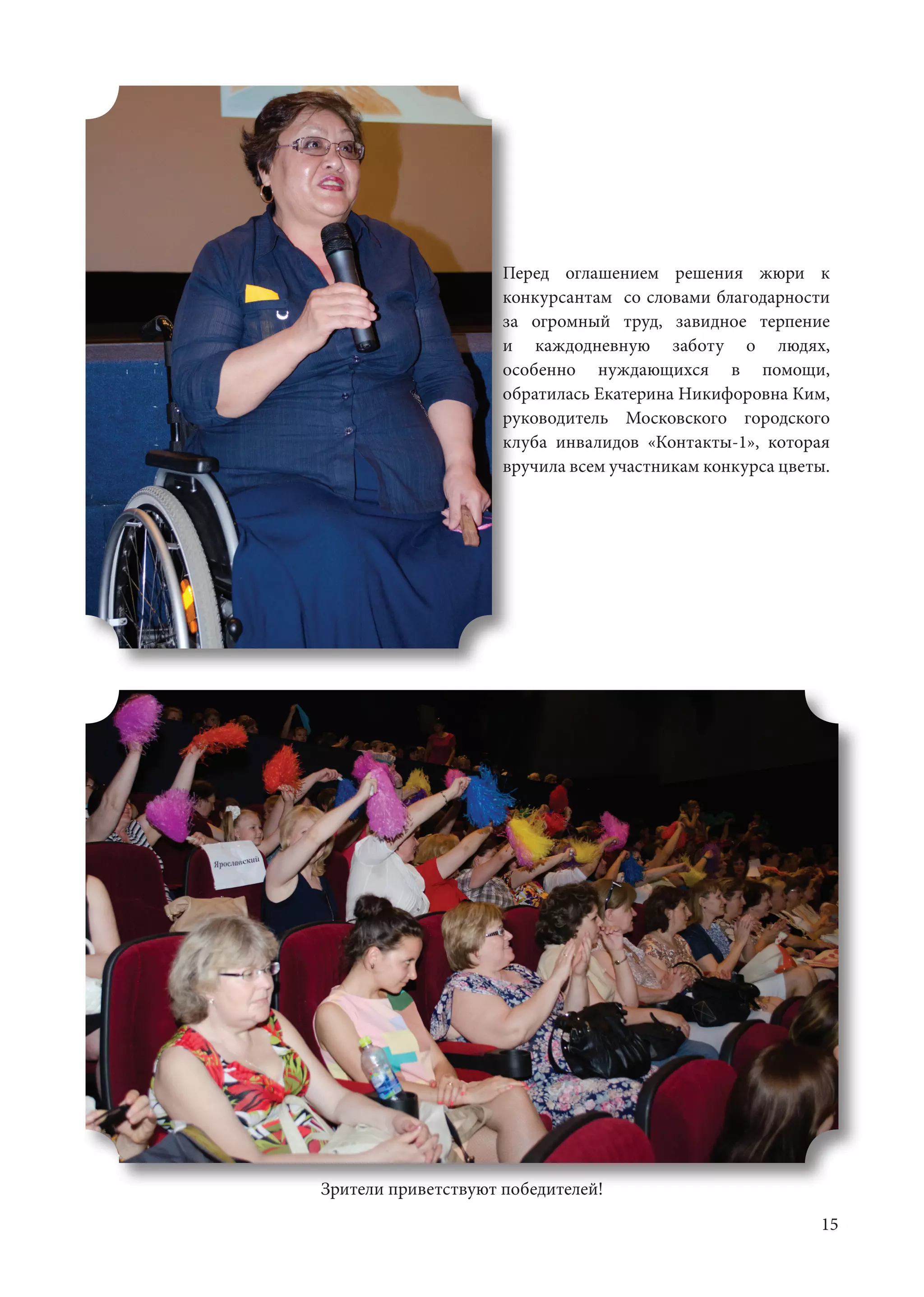 15
Перед оглашением решения жюри к
конкурсантам со словами благодарности
за огромный труд, завидное терпение
и каждодневную заботу о людях,
особенно нуждающихся в помощи,
обратилась Екатерина Никифоровна Ким,
руководитель Московского городского
клуба инвалидов «Контакты-1», которая
вручила всем участникам конкурса цветы.
Зрители приветствуют победителей!
 