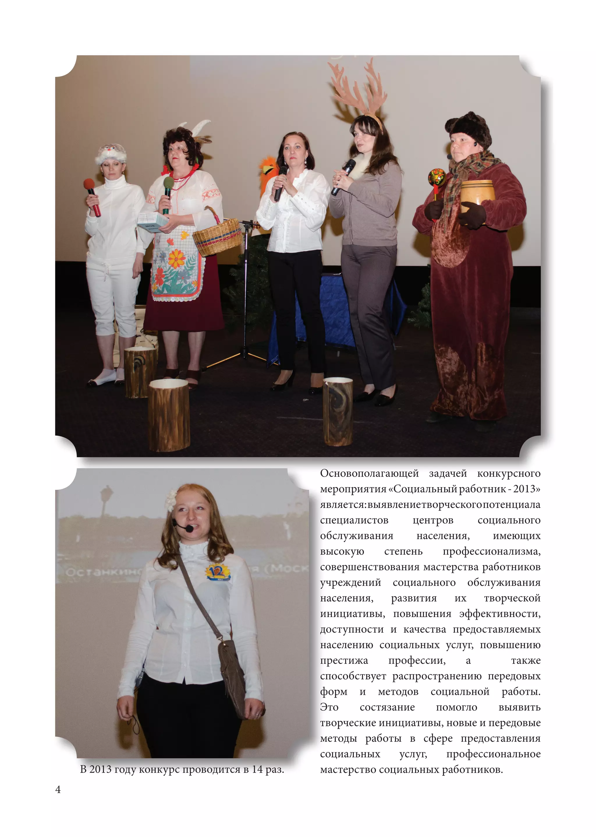 4
Основополагающей задачей конкурсного
мероприятия«Социальныйработник-2013»
является:выявлениетворческогопотенциала
специалистов центров социального
обслуживания населения, имеющих
высокую степень профессионализма,
совершенствования мастерства работников
учреждений социального обслуживания
населения, развития их творческой
инициативы, повышения эффективности,
доступности и качества предоставляемых
населению социальных услуг, повышению
престижа профессии, а также
способствует распространению передовых
форм и методов социальной работы.
Это состязание помогло выявить
творческие инициативы, новые и передовые
методы работы в сфере предоставления
социальных услуг, профессиональное
мастерство социальных работников. 	В 2013 году конкурс проводится в 14 раз.
 