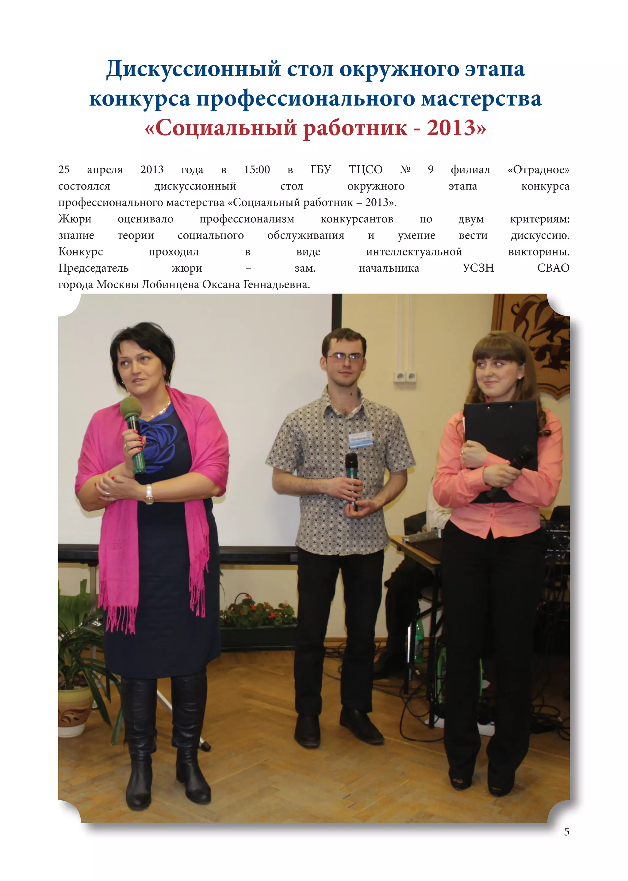 5
Дискуссионный стол окружного этапа
конкурса профессионального мастерства
«Социальный работник - 2013»
25 апреля 2013 года в 15:00 в ГБУ ТЦСО № 9 филиал «Отрадное»
состоялся дискуссионный стол окружного этапа конкурса
профессионального мастерства «Социальный работник – 2013».	
Жюри оценивало профессионализм конкурсантов по двум критериям:
знание теории социального обслуживания и умение вести дискуссию.
Конкурс проходил в виде интеллектуальной викторины.
Председатель жюри – зам. начальника УСЗН СВАО
города Москвы Лобинцева Оксана Геннадьевна.	
 
