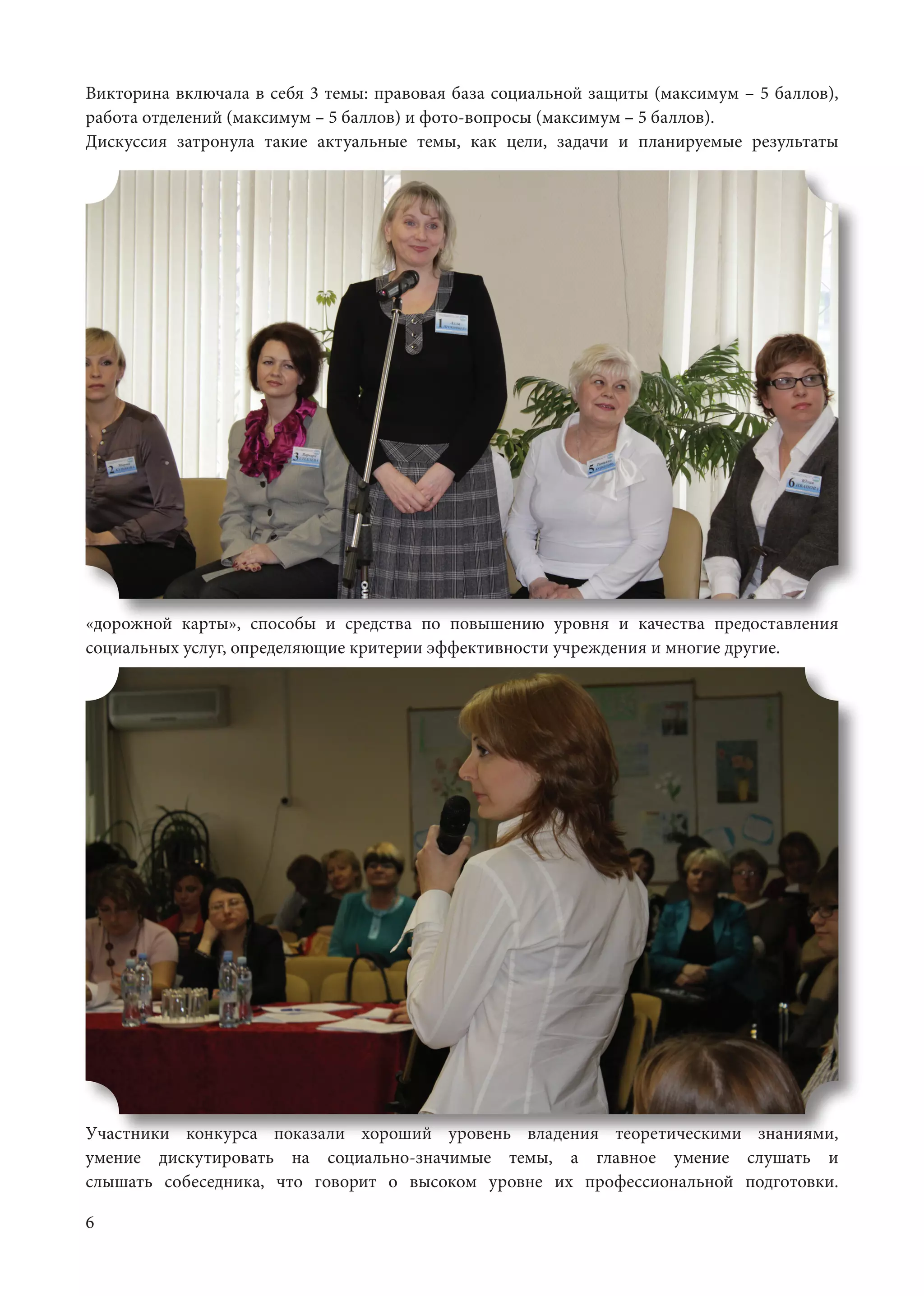 6
Викторина включала в себя 3 темы: правовая база социальной защиты (максимум – 5 баллов),
работа отделений (максимум – 5 баллов) и фото-вопросы (максимум – 5 баллов).	
Дискуссия затронула такие актуальные темы, как цели, задачи и планируемые результаты
«дорожной карты», способы и средства по повышению уровня и качества предоставления
социальных услуг, определяющие критерии эффективности учреждения и многие другие.	
Участники конкурса показали хороший уровень владения теоретическими знаниями,
умение дискутировать на социально-значимые темы, а главное умение слушать и
слышать собеседника, что говорит о высоком уровне их профессиональной подготовки.
 