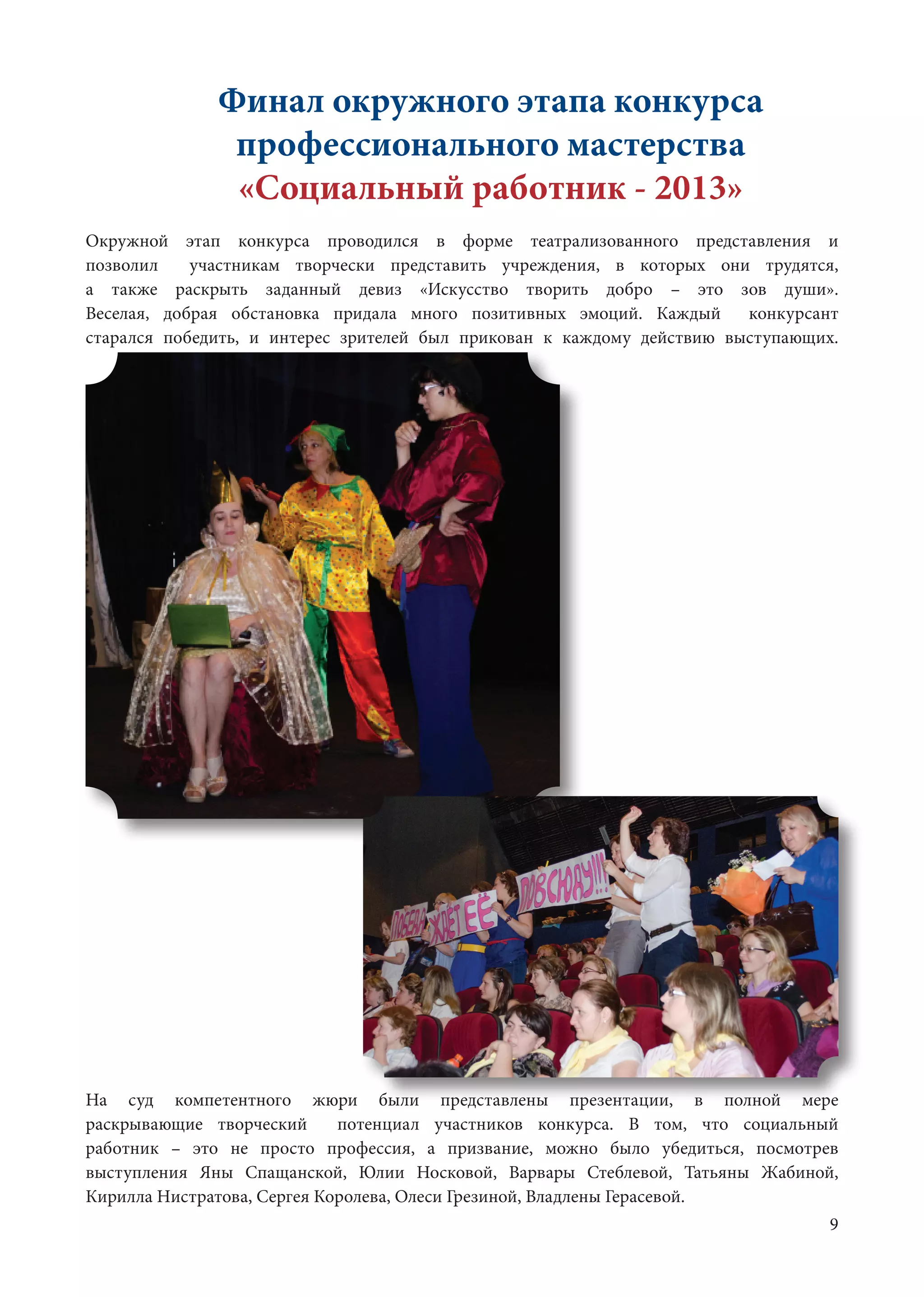 9
Финал окружного этапа конкурса
профессионального мастерства
«Социальный работник - 2013»
Окружной этап конкурса проводился в форме театрализованного представления и
позволил участникам творчески представить учреждения, в которых они трудятся,
а также раскрыть заданный девиз «Искусство творить добро – это зов души».
Веселая, добрая обстановка придала много позитивных эмоций. Каждый конкурсант
старался победить, и интерес зрителей был прикован к каждому действию выступающих.
На суд компетентного жюри были представлены презентации, в полной мере
раскрывающие творческий потенциал участников конкурса. В том, что социальный
работник – это не просто профессия, а призвание, можно было убедиться, посмотрев
выступления Яны Спащанской, Юлии Носковой, Варвары Стеблевой, Татьяны Жабиной,
Кирилла Нистратова, Сергея Королева, Олеси Грезиной, Владлены Герасевой.	
 