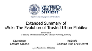 Extended Summary of
«Sok: The Evolution of Trusted UI on Mobile»
Laureando
Cossaro Simone
Relatore
Chiar.mo Prof. Eric Medvet
Anno Accademico 2021-2022
Davide Bove
IT Security Infrastructures Lab, FAU Erlangen-Nürnberg, Germany
Dipartimento di Ingegneria e Architettura
 