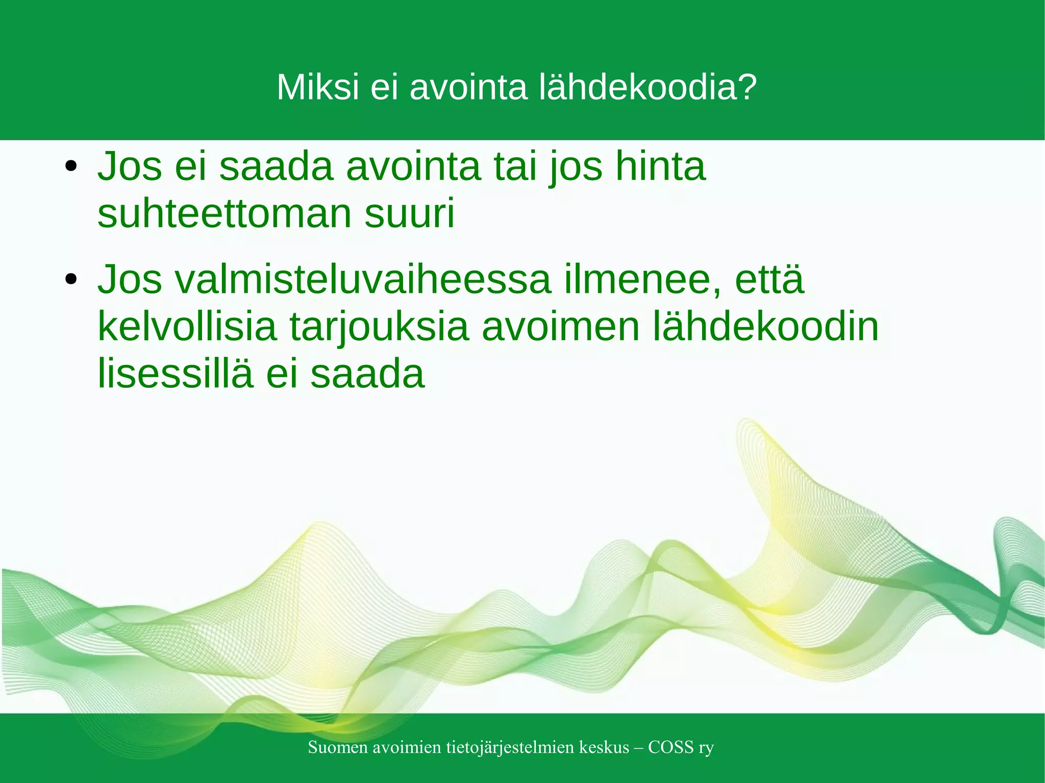Suomen avoimien tietojärjestelmien keskus – COSS ry
Miksi ei avointa lähdekoodia?
● Jos ei saada avointa tai jos hinta
suhteettoman suuri
● Jos valmisteluvaiheessa ilmenee, että
kelvollisia tarjouksia avoimen lähdekoodin
lisessillä ei saada
 