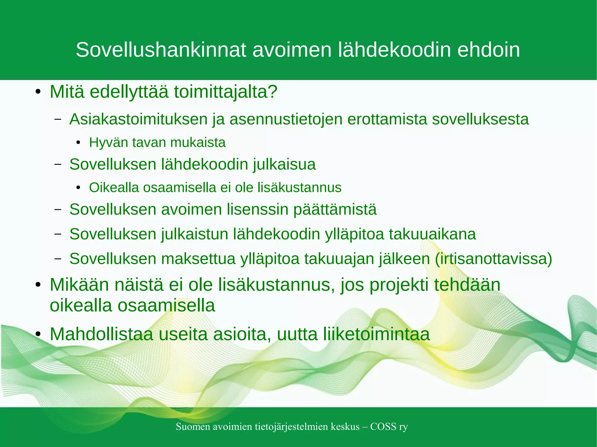 Suomen avoimien tietojärjestelmien keskus – COSS ry
Sovellushankinnat avoimen lähdekoodin ehdoin
● Mitä edellyttää toimittajalta?
– Asiakastoimituksen ja asennustietojen erottamista sovelluksesta
● Hyvän tavan mukaista
– Sovelluksen lähdekoodin julkaisua
● Oikealla osaamisella ei ole lisäkustannus
– Sovelluksen avoimen lisenssin päättämistä
– Sovelluksen julkaistun lähdekoodin ylläpitoa takuuaikana
– Sovelluksen maksettua ylläpitoa takuuajan jälkeen (irtisanottavissa)
● Mikään näistä ei ole lisäkustannus, jos projekti tehdään
oikealla osaamisella
● Mahdollistaa useita asioita, uutta liiketoimintaa
 