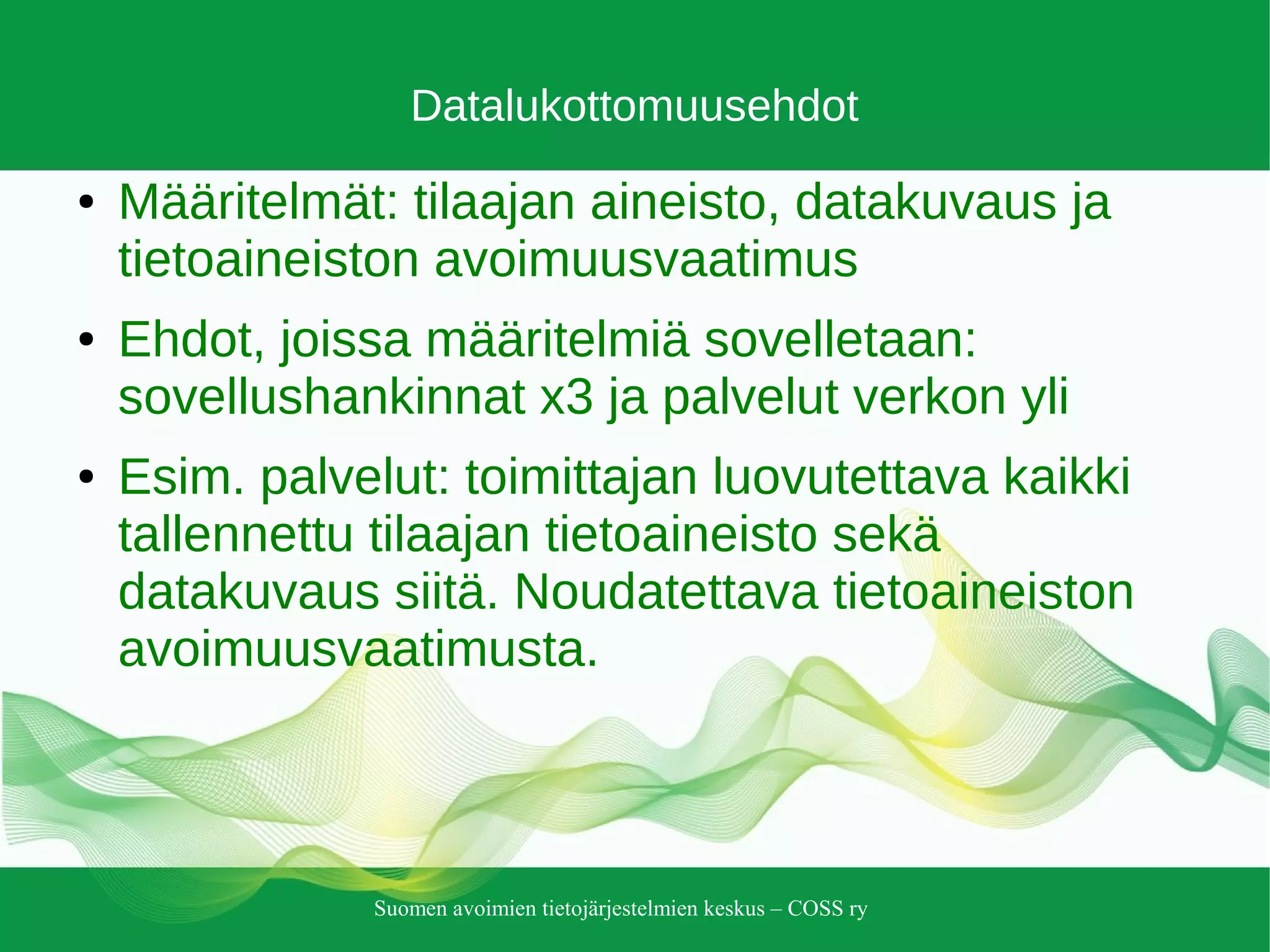 Suomen avoimien tietojärjestelmien keskus – COSS ry
Datalukottomuusehdot
● Määritelmät: tilaajan aineisto, datakuvaus ja
tietoaineiston avoimuusvaatimus
● Ehdot, joissa määritelmiä sovelletaan:
sovellushankinnat x3 ja palvelut verkon yli
● Esim. palvelut: toimittajan luovutettava kaikki
tallennettu tilaajan tietoaineisto sekä
datakuvaus siitä. Noudatettava tietoaineiston
avoimuusvaatimusta.
 