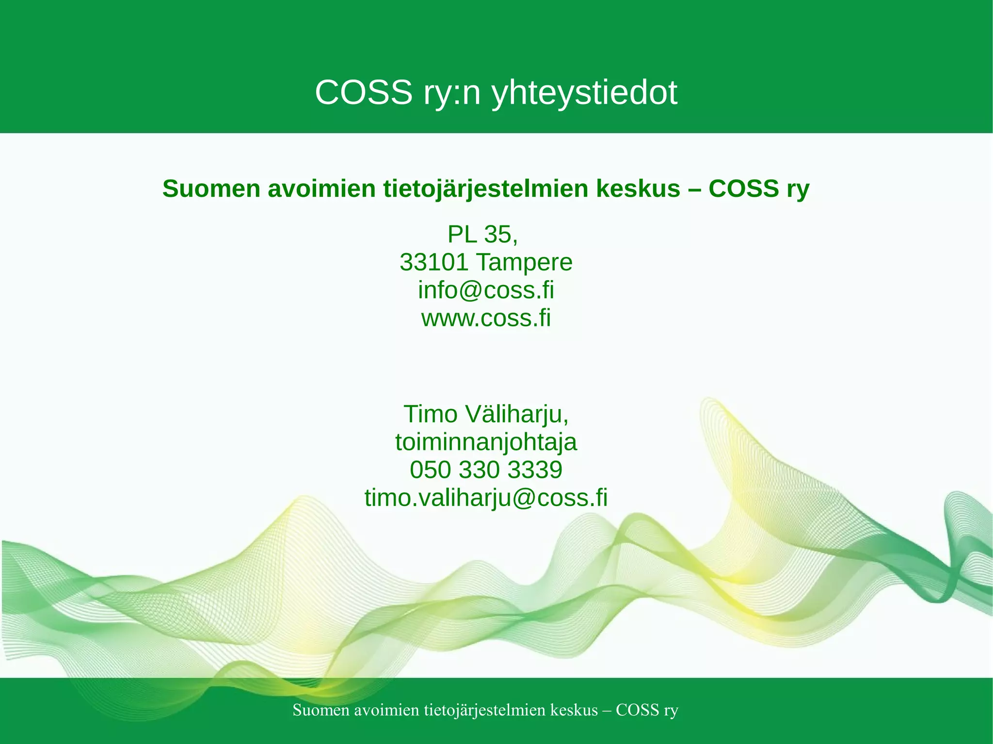 Suomen avoimien tietojärjestelmien keskus – COSS ry
COSS ry:n yhteystiedot
Suomen avoimien tietojärjestelmien keskus – COSS ry
PL 35,
33101 Tampere
info@coss.fi
www.coss.fi
Timo Väliharju,
toiminnanjohtaja
050 330 3339
timo.valiharju@coss.fi
 