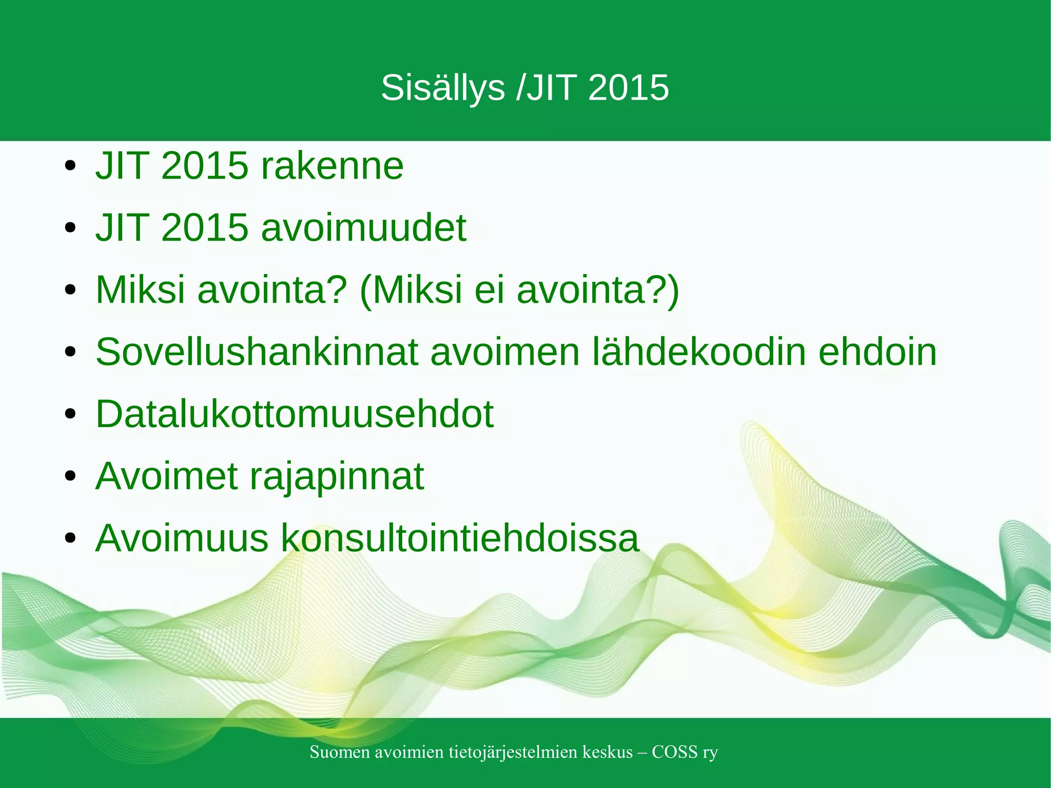 Suomen avoimien tietojärjestelmien keskus – COSS ry
Sisällys /JIT 2015
● JIT 2015 rakenne
● JIT 2015 avoimuudet
● Miksi avointa? (Miksi ei avointa?)
● Sovellushankinnat avoimen lähdekoodin ehdoin
● Datalukottomuusehdot
● Avoimet rajapinnat
● Avoimuus konsultointiehdoissa
 