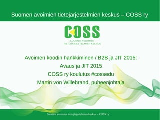 Suomen avoimien tietojärjestelmien keskus – COSS ry
Suomen avoimien tietojärjestelmien keskus – COSS ry
Avoimen koodin hankkiminen / B2B ja JIT 2015:
Avaus ja JIT 2015
COSS ry koulutus #cossedu
Martin von Willebrand, puheenjohtaja
 