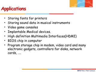 BITS Pilani, Pilani Campus
• Storing fonts for printers
• Storing sound data in musical instruments
• Video game consoles
• Implantable Medical devices.
• High definition Multimedia Interfaces(HDMI)
• BIOS chip in computer
• Program storage chip in modem, video card and many
electronic gadgets, controllers for disks, network
cards, ….
Applications
 
