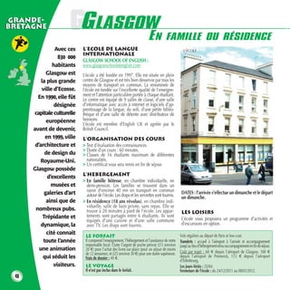 GRANDE-
BRETAGNE                GGLASGOW
                         LASGOW
                               E                                                  N FAMILLE OU RÉSIDENCE
                 Avec ces     L’ECOLE DE LANGUE                                                       L’ÉCOLE
                              INTERNATIONALE
                   830 000
                              GLASGOW SCHOOL OF ENGLISH :
                habitants     www.glasgowschoolofenglish.com
             Glasgow est      L’école a été fondée en 1997. Elle est située en plein
          la plus grande      centre de Glasgow et est très bien desservie par tous les
                              moyens de transport en commun. La renommée de
           ville d’Ecosse.    l’école est fondée sur l’excellente qualité de l’enseigne-
        En 1990, elle fût     ment et l’attention particulière portée à chaque étudiant.
                              Le centre est équipé de 9 salles de classe, d’une salle
                 désignée     d’informatique avec accès à internet et logiciels d’ap-
                              prentissage de la langue, du wifi, d’une petite biblio-
      capitale culturelle     thèque et d’une salle de détente avec distributeur de
             européenne       boissons.
                              L’école est membre d’English UK et agréée par le
      avant de devenir,       British Council.
            en 1999, ville    L’ORGANISATION DES COURS
       d’architecture et      > Test d’évaluation des connaissances.
                              > Durée d’un cours : 60 minutes.
            de design du      > Classes de 16 étudiants maximum de différentes
         Royaume-Uni.           nationalités.
                              > Un certificat vous sera remis en fin de séjour.
      Glasgow possède
                              L’HEBERGEMENT
             d’excellents
                              > En famille hôtesse, en chambre individuelle, en
               musées et        demi-pension. Les familles se trouvent dans un
                                rayon d’environ 40 mn en transport en commun
            galeries d’art      autour de l’école. Les draps et les serviettes sont fournis.         DATES : l’arrivée s’effectue un dimanche et le départ
                                                                                                     un dimanche.
             ainsi que de     > En résidence (18 ans révolus), en chambre indi-
                                viduelle, salle de bain privée, sans repas. Elle se
       nombreux pubs.           trouve à 20 minutes à pied de l’école. Les appar-                    LES LOISIRS
           Trépidante et        tements sont partagés entre 6 étudiants. Ils sont
                                équipés d’une cuisine et d’une salle commune                         L’école vous proposera un programme d’activités et
          dynamique, la         avec TV. Les draps sont fournis.                                     d’excursions en option.
             cité connaît                                                                           Vols réguliers au départ de Paris et low-cost.
                               LE FORFAIT
           toute l’année       Il comprend l’enseignement, l’hébergement et l’assistance de notre   Transferts : accueil à l’aéroport à l’arrivée et accompagnement
                               responsable local. Outre l’argent de poche prévoir £15 (environ      jusqu’au lieu d’hébergement et/ou raccompagnement en fin de séjour.
         une animation         20 €) pour l’achat des livres sur place (pour un séjour de moins
                                                                                                    Coût par trajet : 60 € depuis l’aéroport de Glasgow, 100 €
                               de 12 semaines), et £25 (environ 30 €) pour une durée supérieure.
           qui séduit les      Frais de dossier : 40 €.                                             depuis l’aéroport de Prestwick, 115 € depuis l’aéroport
                                                                                                    d’Edimbourg.
                 visiteurs.    LE VOYAGE                                                            Les jours fériés : 25/04.
                               Il n’est pas inclus dans le forfait.                                 Fermeture de l’école : du 24/12/2011 au 08/01/2012.
 40
 