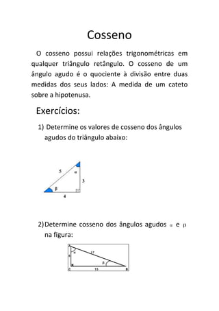 Cosseno
O cosseno possui relações trigonométricas em
qualquer triângulo retângulo. O cosseno de um
ângulo agudo é o quociente à divisão entre duas
medidas dos seus lados: A medida de um cateto
sobre a hipotenusa.

Exercícios:
1) Determine os valores de cosseno dos ângulos
agudos do triângulo abaixo:

2) Determine cosseno dos ângulos agudos
na figura:



e



 