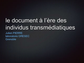 le document à l’ère des
individus transmédiatiques
Julien PIERRE
laboratoire GRESEC
Grenoble
 