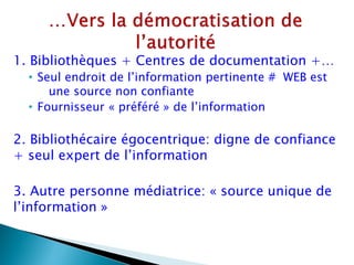 1. Bibliothèques + Centres de documentation +…
  • Seul endroit de l’information pertinente # WEB est
      une source non confiante
  • Fournisseur « préféré » de l’information

2. Bibliothécaire égocentrique: digne de confiance
+ seul expert de l’information

3. Autre personne médiatrice: « source unique de
l’information »
 