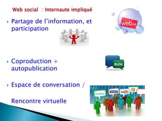 Web social : Internaute impliqué

   Partage de l’information, et
    participation




   Coproduction +
    autopublication

   Espace de conversation /

    Rencontre virtuelle
 