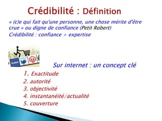 « (c)e qui fait qu'une personne, une chose mérite d'être
crue » ou digne de confiance (Petit Robert)
Crédibilité : confiance + expertise




                  Sur internet : un concept clé
     1. Exactitude
     2. autorité
     3. objectivité
     4. instantanéité/actualité
     5. couverture
 