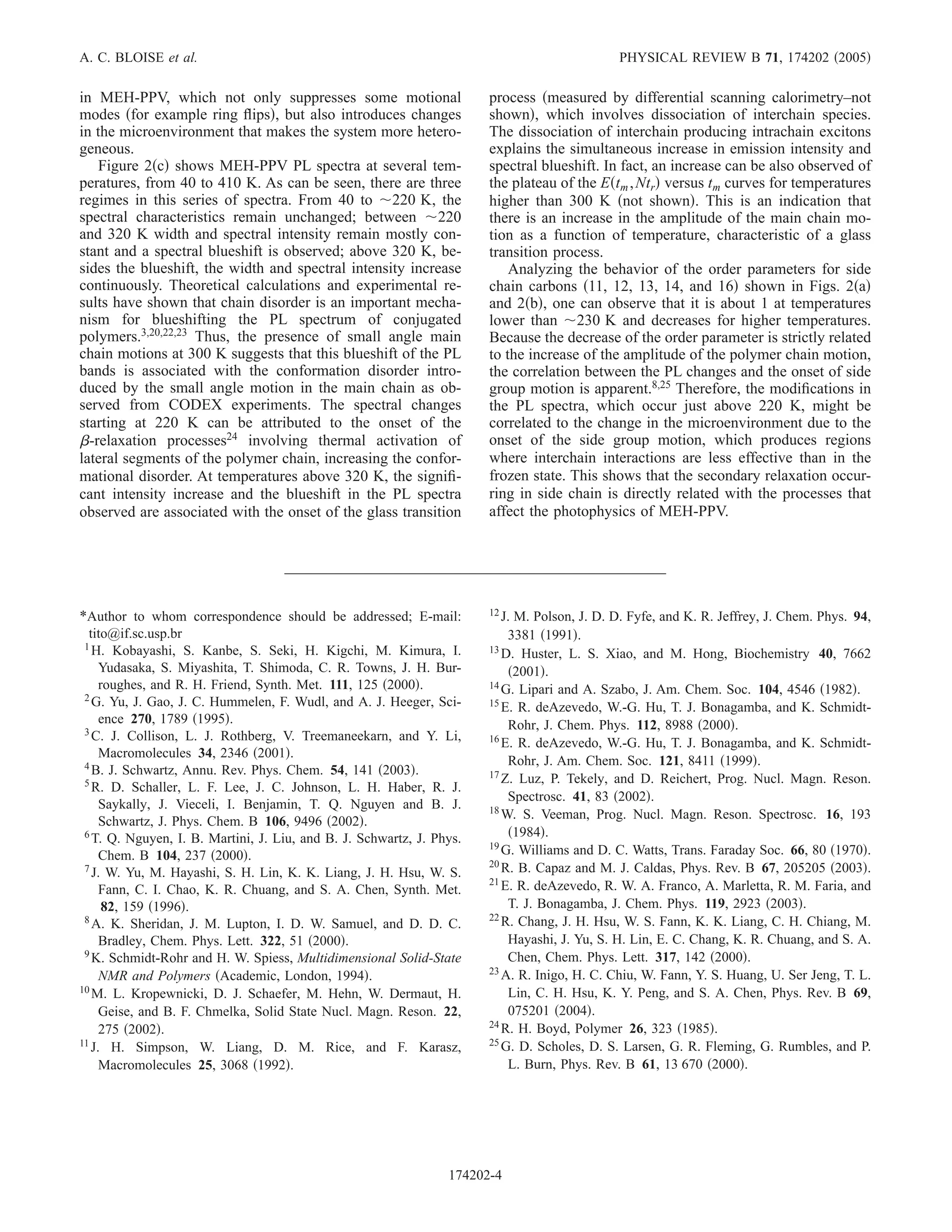 A. C. BLOISE et al.                                                                           PHYSICAL REVIEW B 71, 174202 2005

in MEH-PPV, which not only suppresses some motional                    process measured by differential scanning calorimetry–not
modes for example ring ﬂips , but also introduces changes              shown , which involves dissociation of interchain species.
in the microenvironment that makes the system more hetero-             The dissociation of interchain producing intrachain excitons
geneous.                                                               explains the simultaneous increase in emission intensity and
    Figure 2 c shows MEH-PPV PL spectra at several tem-                spectral blueshift. In fact, an increase can be also observed of
peratures, from 40 to 410 K. As can be seen, there are three           the plateau of the E tm , Ntr versus tm curves for temperatures
regimes in this series of spectra. From 40 to 220 K, the               higher than 300 K not shown . This is an indication that
spectral characteristics remain unchanged; between 220                 there is an increase in the amplitude of the main chain mo-
and 320 K width and spectral intensity remain mostly con-              tion as a function of temperature, characteristic of a glass
stant and a spectral blueshift is observed; above 320 K, be-           transition process.
sides the blueshift, the width and spectral intensity increase             Analyzing the behavior of the order parameters for side
continuously. Theoretical calculations and experimental re-            chain carbons 11, 12, 13, 14, and 16 shown in Figs. 2 a
sults have shown that chain disorder is an important mecha-            and 2 b , one can observe that it is about 1 at temperatures
nism for blueshifting the PL spectrum of conjugated                    lower than 230 K and decreases for higher temperatures.
polymers.3,20,22,23 Thus, the presence of small angle main             Because the decrease of the order parameter is strictly related
chain motions at 300 K suggests that this blueshift of the PL          to the increase of the amplitude of the polymer chain motion,
bands is associated with the conformation disorder intro-              the correlation between the PL changes and the onset of side
duced by the small angle motion in the main chain as ob-               group motion is apparent.8,25 Therefore, the modiﬁcations in
served from CODEX experiments. The spectral changes                    the PL spectra, which occur just above 220 K, might be
starting at 220 K can be attributed to the onset of the                correlated to the change in the microenvironment due to the
  -relaxation processes24 involving thermal activation of              onset of the side group motion, which produces regions
lateral segments of the polymer chain, increasing the confor-          where interchain interactions are less effective than in the
mational disorder. At temperatures above 320 K, the signiﬁ-            frozen state. This shows that the secondary relaxation occur-
cant intensity increase and the blueshift in the PL spectra            ring in side chain is directly related with the processes that
observed are associated with the onset of the glass transition         affect the photophysics of MEH-PPV.




                                                                       12 J.
*Author to whom correspondence should be addressed; E-mail:                 M. Polson, J. D. D. Fyfe, and K. R. Jeffrey, J. Chem. Phys. 94,
  tito@if.sc.usp.br                                                        3381 1991 .
 1 H. Kobayashi, S. Kanbe, S. Seki, H. Kigchi, M. Kimura, I.           13 D. Huster, L. S. Xiao, and M. Hong, Biochemistry 40, 7662
     Yudasaka, S. Miyashita, T. Shimoda, C. R. Towns, J. H. Bur-            2001 .
     roughes, and R. H. Friend, Synth. Met. 111, 125 2000 .            14 G. Lipari and A. Szabo, J. Am. Chem. Soc. 104, 4546 1982 .
 2 G. Yu, J. Gao, J. C. Hummelen, F. Wudl, and A. J. Heeger, Sci-
                                                                       15
                                                                          E. R. deAzevedo, W.-G. Hu, T. J. Bonagamba, and K. Schmidt-
     ence 270, 1789 1995 .                                                 Rohr, J. Chem. Phys. 112, 8988 2000 .
 3 C. J. Collison, L. J. Rothberg, V. Treemaneekarn, and Y. Li,
                                                                       16 E. R. deAzevedo, W.-G. Hu, T. J. Bonagamba, and K. Schmidt-
     Macromolecules 34, 2346 2001 .
 4 B. J. Schwartz, Annu. Rev. Phys. Chem. 54, 141 2003 .                   Rohr, J. Am. Chem. Soc. 121, 8411 1999 .
                                                                       17 Z. Luz, P. Tekely, and D. Reichert, Prog. Nucl. Magn. Reson.
 5 R. D. Schaller, L. F. Lee, J. C. Johnson, L. H. Haber, R. J.
                                                                           Spectrosc. 41, 83 2002 .
     Saykally, J. Vieceli, I. Benjamin, T. Q. Nguyen and B. J.         18 W. S. Veeman, Prog. Nucl. Magn. Reson. Spectrosc. 16, 193
     Schwartz, J. Phys. Chem. B 106, 9496 2002 .
 6 T. Q. Nguyen, I. B. Martini, J. Liu, and B. J. Schwartz, J. Phys.        1984 .
                                                                       19
     Chem. B 104, 237 2000 .                                              G. Williams and D. C. Watts, Trans. Faraday Soc. 66, 80 1970 .
 7 J. W. Yu, M. Hayashi, S. H. Lin, K. K. Liang, J. H. Hsu, W. S.      20 R. B. Capaz and M. J. Caldas, Phys. Rev. B 67, 205205 2003 .
                                                                       21
     Fann, C. I. Chao, K. R. Chuang, and S. A. Chen, Synth. Met.          E. R. deAzevedo, R. W. A. Franco, A. Marletta, R. M. Faria, and
      82, 159 1996 .                                                       T. J. Bonagamba, J. Chem. Phys. 119, 2923 2003 .
 8 A. K. Sheridan, J. M. Lupton, I. D. W. Samuel, and D. D. C.         22
                                                                          R. Chang, J. H. Hsu, W. S. Fann, K. K. Liang, C. H. Chiang, M.
     Bradley, Chem. Phys. Lett. 322, 51 2000 .                             Hayashi, J. Yu, S. H. Lin, E. C. Chang, K. R. Chuang, and S. A.
 9 K. Schmidt-Rohr and H. W. Spiess, Multidimensional Solid-State          Chen, Chem. Phys. Lett. 317, 142 2000 .
                                                                       23 A. R. Inigo, H. C. Chiu, W. Fann, Y. S. Huang, U. Ser Jeng, T. L.
     NMR and Polymers Academic, London, 1994 .
10                                                                         Lin, C. H. Hsu, K. Y. Peng, and S. A. Chen, Phys. Rev. B 69,
   M. L. Kropewnicki, D. J. Schaefer, M. Hehn, W. Dermaut, H.
     Geise, and B. F. Chmelka, Solid State Nucl. Magn. Reson. 22,          075201 2004 .
                                                                       24 R. H. Boyd, Polymer 26, 323 1985 .
     275 2002 .
11                                                                     25
   J. H. Simpson, W. Liang, D. M. Rice, and F. Karasz,                    G. D. Scholes, D. S. Larsen, G. R. Fleming, G. Rumbles, and P.
     Macromolecules 25, 3068 1992 .                                        L. Burn, Phys. Rev. B 61, 13 670 2000 .




                                                                 174202-4
 