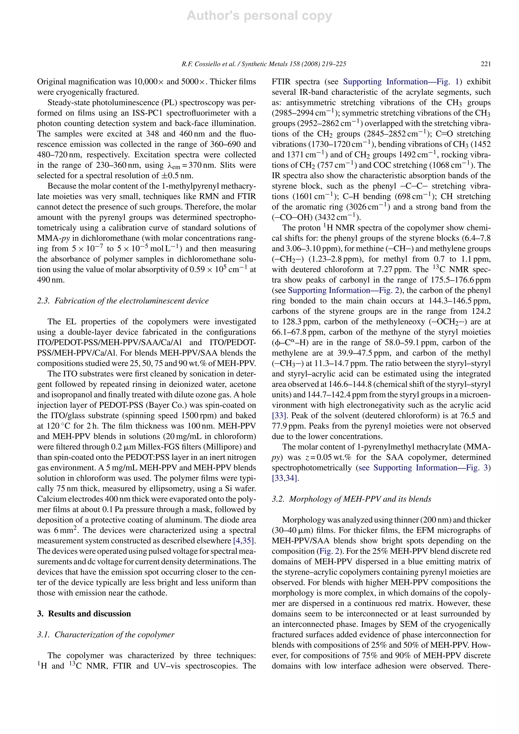 Author's personal copy


                                          R.F. Cossiello et al. / Synthetic Metals 158 (2008) 219–225                                   221

Original magniﬁcation was 10,000× and 5000×. Thicker ﬁlms                 FTIR spectra (see Supporting Information—Fig. 1) exhibit
were cryogenically fractured.                                             several IR-band characteristic of the acrylate segments, such
   Steady-state photoluminescence (PL) spectroscopy was per-              as: antisymmetric stretching vibrations of the CH3 groups
formed on ﬁlms using an ISS-PC1 spectroﬂuorimeter with a                  (2985–2994 cm−1 ); symmetric stretching vibrations of the CH3
photon counting detection system and back-face illumination.              groups (2952–2862 cm−1 ) overlapped with the stretching vibra-
The samples were excited at 348 and 460 nm and the ﬂuo-                   tions of the CH2 groups (2845–2852 cm−1 ); C O stretching
rescence emission was collected in the range of 360–690 and               vibrations (1730–1720 cm−1 ), bending vibrations of CH3 (1452
480–720 nm, respectively. Excitation spectra were collected               and 1371 cm−1 ) and of CH2 groups 1492 cm−1 , rocking vibra-
in the range of 230–360 nm, using λem = 370 nm. Slits were                tions of CH2 (757 cm−1 ) and COC stretching (1068 cm−1 ). The
selected for a spectral resolution of ±0.5 nm.                            IR spectra also show the characteristic absorption bands of the
   Because the molar content of the 1-methylpyrenyl methacry-             styrene block, such as the phenyl C C stretching vibra-
late moieties was very small, techniques like RMN and FTIR                tions (1601 cm−1 ); C–H bending (698 cm−1 ); CH stretching
cannot detect the presence of such groups. Therefore, the molar           of the aromatic ring (3026 cm−1 ) and a strong band from the
amount with the pyrenyl groups was determined spectropho-                 ( CO OH) (3432 cm−1 ).
tometricaly using a calibration curve of standard solutions of               The proton 1 H NMR spectra of the copolymer show chemi-
MMA-py in dichloromethane (with molar concentrations rang-                cal shifts for: the phenyl groups of the styrene blocks (6.4–7.8
ing from 5 × 10−7 to 5 × 10−5 mol L−1 ) and then measuring                and 3.06–3.10 ppm), for methine ( CH ) and methylene groups
the absorbance of polymer samples in dichloromethane solu-                ( CH2 ) (1.23–2.8 ppm), for methyl from 0.7 to 1.1 ppm,
tion using the value of molar absorptivity of 0.59 × 105 cm−1 at          with deutered chloroform at 7.27 ppm. The 13 C NMR spec-
490 nm.                                                                   tra show peaks of carbonyl in the range of 175.5–176.6 ppm
                                                                          (see Supporting Information—Fig. 2), the carbon of the phenyl
2.3. Fabrication of the electroluminescent device                         ring bonded to the main chain occurs at 144.3–146.5 ppm,
                                                                          carbons of the styrene groups are in the range from 124.2
    The EL properties of the copolymers were investigated                 to 128.3 ppm, carbon of the methyleneoxy ( OCH2 ) are at
using a double-layer device fabricated in the conﬁgurations               66.1–67.8 ppm, carbon of the methyne of the styryl moieties
ITO/PEDOT-PSS/MEH-PPV/SAA/Ca/Al and ITO/PEDOT-                            ( –C –H) are in the range of 58.0–59.1 ppm, carbon of the
PSS/MEH-PPV/Ca/Al. For blends MEH-PPV/SAA blends the                      methylene are at 39.9–47.5 ppm, and carbon of the methyl
compositions studied were 25, 50, 75 and 90 wt.% of MEH-PPV.              ( CH3 ) at 11.3–14.7 ppm. The ratio between the styryl–styryl
    The ITO substrates were ﬁrst cleaned by sonication in deter-          and styryl–acrylic acid can be estimated using the integrated
gent followed by repeated rinsing in deionized water, acetone             area observed at 146.6–144.8 (chemical shift of the styryl–styryl
and isopropanol and ﬁnally treated with dilute ozone gas. A hole          units) and 144.7–142.4 ppm from the styryl groups in a microen-
injection layer of PEDOT-PSS (Bayer Co.) was spin-coated on               vironment with high electronegativity such as the acrylic acid
the ITO/glass substrate (spinning speed 1500 rpm) and baked               [33]. Peak of the solvent (deutered chloroform) is at 76.5 and
at 120 ◦ C for 2 h. The ﬁlm thickness was 100 nm. MEH-PPV                 77.9 ppm. Peaks from the pyrenyl moieties were not observed
and MEH-PPV blends in solutions (20 mg/mL in chloroform)                  due to the lower concentrations.
were ﬁltered through 0.2 m Millex-FGS ﬁlters (Millipore) and                 The molar content of 1-pyrenylmethyl methacrylate (MMA-
than spin-coated onto the PEDOT:PSS layer in an inert nitrogen            py) was z = 0.05 wt.% for the SAA copolymer, determined
gas environment. A 5 mg/mL MEH-PPV and MEH-PPV blends                     spectrophotometrically (see Supporting Information—Fig. 3)
solution in chloroform was used. The polymer ﬁlms were typi-              [33,34].
cally 75 nm thick, measured by ellipsometry, using a Si wafer.
Calcium electrodes 400 nm thick were evaporated onto the poly-            3.2. Morphology of MEH-PPV and its blends
mer ﬁlms at about 0.1 Pa pressure through a mask, followed by
deposition of a protective coating of aluminum. The diode area               Morphology was analyzed using thinner (200 nm) and thicker
was 6 mm2 . The devices were characterized using a spectral               (30–40 m) ﬁlms. For thicker ﬁlms, the EFM micrographs of
measurement system constructed as described elsewhere [4,35].             MEH-PPV/SAA blends show bright spots depending on the
The devices were operated using pulsed voltage for spectral mea-          composition (Fig. 2). For the 25% MEH-PPV blend discrete red
surements and dc voltage for current density determinations. The          domains of MEH-PPV dispersed in a blue emitting matrix of
devices that have the emission spot occurring closer to the cen-          the styrene–acrylic copolymers containing pyrenyl moieties are
ter of the device typically are less bright and less uniform than         observed. For blends with higher MEH-PPV compositions the
those with emission near the cathode.                                     morphology is more complex, in which domains of the copoly-
                                                                          mer are dispersed in a continuous red matrix. However, these
3. Results and discussion                                                 domains seem to be interconnected or at least surrounded by
                                                                          an interconnected phase. Images by SEM of the cryogenically
3.1. Characterization of the copolymer                                    fractured surfaces added evidence of phase interconnection for
                                                                          blends with compositions of 25% and 50% of MEH-PPV. How-
     The copolymer was characterized by three techniques:                 ever, for compositions of 75% and 90% of MEH-PPV discrete
1H    and 13 C NMR, FTIR and UV–vis spectroscopies. The                   domains with low interface adhesion were observed. There-
 