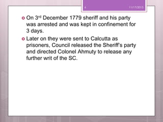 6

 On

11/17/2013

3rd December 1779 sheriff and his party
was arrested and was kept in confinement for
3 days.
 Later on they were sent to Calcutta as
prisoners, Council released the Sheriff’s party
and directed Colonel Ahmuty to release any
further writ of the SC.

 