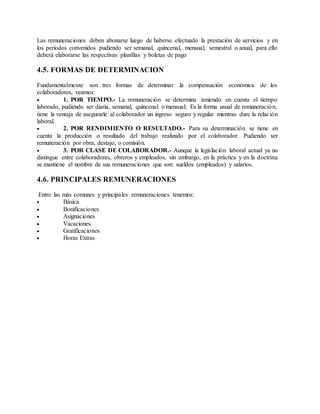 Las remuneraciones deben abonarse luego de haberse efectuado la prestación de servicios y en
los períodos convenidos pudiendo ser semanal, quincenal, mensual, semestral o anual, para ello
deberá elaborarse las respectivas planillas y boletas de pago
4.5. FORMAS DE DETERMINACION
Fundamentalmente son tres formas de determinar la compensación económica de los
colaboradores, veamos:
 1. POR TIEMPO.- La remuneración se determina teniendo en cuenta el tiempo
laborado, pudiendo ser diaria, semanal, quincenal o mensual; Es la forma usual de remuneración,
tiene la ventaja de asegurarle al colaborador un ingreso seguro y regular mientras dure la relación
laboral.
 2. POR RENDIMIENTO O RESULTADO.- Para su determinación se tiene en
cuenta la producción o resultado del trabajo realizado por el colaborador. Pudiendo ser
remuneración por obra, destajo, o comisión.
 3. POR CLASE DE COLABORADOR.- Aunque la legislación laboral actual ya no
distingue entre colaboradores, obreros y empleados, sin embargo, en la práctica y en la doctrina
se mantiene el nombre de sus remuneraciones que son: sueldos (empleados) y salarios.
4.6. PRINCIPALES REMUNERACIONES
Entre las más comunes y principales remuneraciones tenemos:
 Básica
 Bonificaciones
 Asignaciones
 Vacaciones
 Gratificaciones
 Horas Extras
 