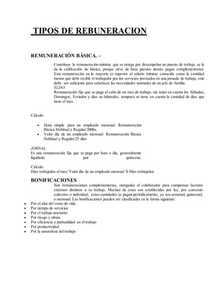 TIPOS DE REBUNERACION
REMUNERACIÓN BÁSICA. –
Constituye la remuneración mínima que se otorga por desempeñar un puesto de trabajo, se le
da la calificación de básica, porque sirve de base páralos demás pagos complementarios.
Esta remuneración en la mayoría es superior al salario mínimo conocido como la cantidad
menor que debe recibir el trabajador por los servicios prestados en una jornada de trabajo, este
debe ser suficiente para satisfacer las necesidades normales de un jefe de familia.
ELDO:
Remuneración fija que se paga al cabo de un mes de trabajo, sin tener en cuenta los Sábados,
Domingos, Feriados y días no laborales, tampoco se tiene en cuenta la cantidad de días que
tiene el mes.
Cálculo:
 Hora simple para un empleado mensual: Remuneración
Básica Habitual y Regular/200hs.
 Valor día de un empleado mensual: Remuneración Básica
Habitual y Regular/25 días
JORNAL:
Es una remuneración fija que se paga por hora o día, generalmente
liquidado por quincena.
Cálculo:
Días trabajados al mes: Valor día de un empleado mensual X Días trabajados
BONIFICACIONES
Son remuneraciones complementarias, otorgadas al colaborador para compensar factores
externos distintos a su trabajo. Muchas de estas son establecidas por ley, por convenio
colectivo o individual, estas cantidades se pagan periódicamente, ya sea semanal, quincenal,
o mensual. Las bonificaciones pueden ser clasificadas en la forma siguiente:
 Por el alza del costo de vida
 Por tiempo de servicios
 Por el trabajo nocturno
 Por riesgo y altura
 Por eficiencia y puntualidad en el trabajo
 Por productividad
 Por la naturaleza del trabajo
 