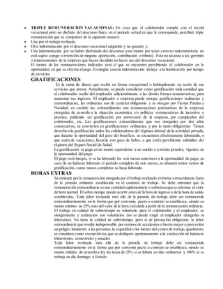  TRIPLE REMUNERACION VACACIONAL: En caso que el colaborador cumpla con el récord
vacacional pero no disfrute del descanso físico en el período actual en que le corresponde, percibirá triple
remuneración que se computará de la siguiente manera:
 Una por el trabajo realizado.
 Otra indemnización por el descanso vacacional adquirido y no gozado; y,
 Una indemnización por no haber disfrutado del descanso (este monto por tener carácter indemnizatorio no
está sujeto a pago o retención de ninguna aportación, contribución o tributo). Esta no alcanza a los gerentes
o representantes de la empresa que hayan decidido no hacer uso del descanso vacacional.
El monto de las remuneraciones indicadas será el que se encuentre percibiendo el colaborador en la
oportunidad en que se efectúe elpago. En ningún caso la indemnización incluye a la bonificación por tiempo
de servicios
GRATIFICACIONES
Es la suma de dinero que recibe en forma excepcional o habitualmente en razón de sus
servicios que presta. Actualmente, se puede considerar como gratificación toda cantidad que
el colaborador recibe del empleador adicionalmente a las demás formas remunerativas, para
aumentar sus ingresos. El empleador o empresa puede otorgar gratificaciones ordinarias y
extraordinarias, las ordinarias son de carácter obligatorio y se otorgan por Fiestas Patrias y
Navidad; en cambio las extraordinarias son remuneraciones potestativas de la empresa,
otorgadas de acuerdo a la situación económica y/o políticas remunerativas de incentivo o
premios, pudiendo ser gratificación por aniversario de la empresa, por cumpleaños del
colaborador, etc. Las gratificaciones extraordinarias que son otorgadas por dos años
consecutivos, se convierten en gratificaciones ordinarias, y por lo tanto obligatorias Tienen
derecho a la gratificación todos los colaboradores del régimen laboral de la actividad privada,
que durante la oportunidad del goce del beneficio, se encuentren efectivamente laborando, o
que estén de vacaciones, licencia con goce de haber, o que estén percibiendo subsidios del
régimen del Seguro Social de Salud.
La gratificación se paga en un monto equivalente a un sueldo o a treinta jornales; vigentes en
la oportunidad del pago.
El pago será integro, si se ha laborado los seis meses anteriores a la oportunidad de pago; en
caso de no haberse laborado el período completo de seis meses, se abonará tantos sextos de
gratificación, como meses completos se haya laborado.
HORAS EXTRAS
Se entiende por la remuneración otorgada por el trabajo realizado enforma extraordinaria fuera
de la jornada ordinaria establecida en el contrato de trabajo. Se debe entender que la
remuneración extraordinaria esuna cantidad suplementaria o sobretasa que se adiciona alvalor
de hora normal. El sobre-tiempo puede ocurrir antesde la hora de ingreso o de la hora de salida
establecidas, Toda labor realizada más allá de la jornada de trabajo debe ser remunerada
extraordinariamente en la forma que por convenio, pacto o contrato se establezca, siendo su
monto mínimo un 25% más del valor de la hora calculada a partir de la remuneración ordinaria.
El trabajo en calidad de sobretiempo es voluntario para el colaborador y el empleador, su
otorgamiento y realización son voluntarios (no se puede exigir al empleador otorgarlas ni
laborarlas). No tiene la calidad de sobretiempo, pero sí de prestación obligatoria la labor
extraordinaria que resulte indispensable por razones de accidentes o fuerza mayor o para evitar
un peligro inminente a las personas,la seguridad o los bienes del centro de trabajo, igualmente
se considera como excepción las que se dediquen oportunamente a la confección de balances
trimestrales, semestrales y anuales.
Toda labor realizada más allá de la jornada de trabajo debe ser remunerada
extraordinariamente en la forma que por convenio pacto o contrato se establezca, siendo su
monto mínimo de acuerdo a ley las tasas de 25% si se labora en días ordinarios y 100% si se
trabaja en día domingo o feriado.
 