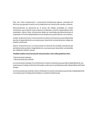 Para una mejor comprensión a continuación brindaremos algunos conceptos de
términos que guardan relación con la elaboración de la planilla de sueldos y salarios.
Remuneraciones. Se denomina así al precio del trabajo arrendado en valores
monetarios, que el patrón como empresa o empleador, cancela al dependiente como
empleado u obrero. Estas retribuciones debenser canceladas periódicamente por el
empleadorenformaindependientealosresultadosque pueda obtener una empresa.
Sueldo. Se denominaasía la remuneraciónenvaloresmonetariosque periódicamente
percibe el dependiente de una empresa por desarrollar normalmente por trabajo de
carácter intelectual.
Salario. Se denomina así a la remuneración en términos de unidades monetarias que
periódicamente percibe el dependiente de una empresa por desarrollar normalmente
por trabajo de carácter manual.
También existen otras formas de remuneración, entre ellas podemos citar:
* Remuneraciónadestajo
* Remuneraciónporcontrato
La remuneraciónadestajo.Eslaretribuciónenvaloresmonetariosque percibe el dependientede una
empresaporel trabajorealmente efectuado,esdecirporlacantidadavanzadaindependiente delfactor
tiempo.
La remuneraciónporcontrato.Estala retribuciónenvaloresmonetariosque percibe el dependientede
una empresaporel trabajodesarrolladoenundeterminadotiempo
 