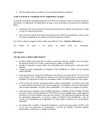  Efectuar algún reclamo o cambio en el caso de algún desperfecto o deterioro.
¿Cuál es la fecha de vencimiento de los comprobantes de pago?
La fecha de vencimiento será proporcionada por la SUNAT en el momento en que se reciba la solicitud de
autorización y/o importación de comprobantes de pago y otros documentos, de acuerdo con los siguientes
plazos:
 Veinticuatro (24) meses a partir de la fecha de presentación de la solicitud de autorización, cuando
se trate de recibos por honorarios.
 Doce (12) meses a partir de la fecha de presentación de la solicitud de autorización, cuando se trate
de facturas y liquidaciones de compra, así como de las guías de remisión.
Esta fecha se deberá consignar en forma visible y precedida de la frase “Emisión válida hasta:...”
Las boletas de venta y los tickets no tienen fecha de vencimiento.
FACTURAS
¿En qué casos se deben emitir facturas?
 En todas aquellas operaciones que se realicen con personas naturales o jurídicas, que sean sujetos
del Impuesto General a las Ventas y tengan derecho a utilizar el crédito fiscal.
 Cuando el comprador o usuario solicite este comprobante para sustentar gasto o costo para efecto
tributario.
 Cuando la persona comprendida en el Régimen Único Simplificado lo solicite a fin de sustentar
crédito deducible.
 En las operaciones de exportación consideradas como tales por las normas del IGV. En el caso de la
venta de bienes en los establecimientos ubicados en la Zona Internacional de los aeropuertos de la
República, si la operación se realiza con consumidores finales, se emitirán boletas de venta o tickets.
 En los servicios de comisión mercantil prestados a sujetos no domiciliados, en relación con la venta
en el país de bienes provenientes del exterior siempre que el comisionista actúe como intermediario
entre un sujeto domiciliado en el país y otro no domiciliado, y la comisión sea pagada en elexterior.
 En las operaciones realizadas con las Unidades Ejecutoras y Entidades del Sector Público Nacional
a las que se refiere el Decreto Supremo N° 053-97-PCM y normas modificatorias, cuando adquieran
los bienes y/o servicios definidos como tales en el artículo 1° del citado Decreto Supremo salvo que
las mencionadas adquisiciones se efectúen a sujetos del Régimen Único Simplificado o que, de
acuerdo con el Reglamento de Comprobantes de Pago, puedan sustentarse con otro documento
autorizado.
 Las facturas sólo se emitirán y entregarán al adquirente o usuario que posea número de RUC, salvo
en los casos de operaciones de exportación y servicios de comisión mercantil señalados
anteriormente, en los que no es exigible tal requisito.
 
