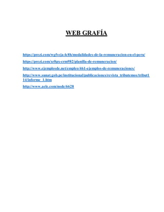 WEB GRAFÍA
https://prezi.com/wgfveja-lc8h/modalidades-de-la-remuneracion-en-el-peru/
https://prezi.com/xr8px-crm982/planilla-de-remuneracion/
http://www.ejemplosde.net/empleo/461-ejemplos-de-remuneraciones/
http://www.sunat.gob.pe/institucional/publicaciones/revista_tributemos/tribut1
14/informe_1.htm
http://www.aele.com/node/6628
 