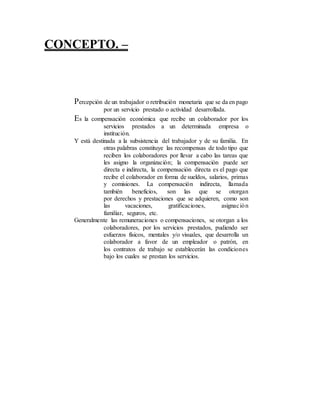 CONCEPTO. –
Percepción de un trabajador o retribución monetaria que se da en pago
por un servicio prestado o actividad desarrollada.
Es la compensación económica que recibe un colaborador por los
servicios prestados a un determinada empresa o
institución.
Y está destinada a la subsistencia del trabajador y de su familia. En
otras palabras constituye las recompensas de todo tipo que
reciben los colaboradores por llevar a cabo las tareas que
les asigno la organización; la compensación puede ser
directa e indirecta, la compensación directa es el pago que
recibe el colaborador en forma de sueldos, salarios, primas
y comisiones. La compensación indirecta, llamada
también beneficios, son las que se otorgan
por derechos y prestaciones que se adquieren, como son
las vacaciones, gratificaciones, asignación
familiar, seguros, etc.
Generalmente las remuneraciones o compensaciones, se otorgan a los
colaboradores, por los servicios prestados, pudiendo ser
esfuerzos físicos, mentales y/o visuales, que desarrolla un
colaborador a favor de un empleador o patrón, en
los contratos de trabajo se establecerán las condiciones
bajo los cuales se prestan los servicios.
 