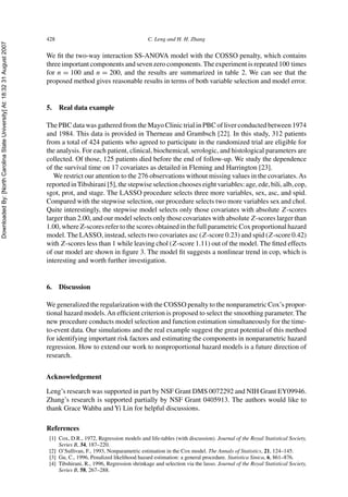 DownloadedBy:[NorthCarolinaStateUniversity]At:18:3231August2007
428 C. Leng and H. H. Zhang
We ﬁt the two-way interaction SS-ANOVA model with the COSSO penalty, which contains
three important components and seven zero components.The experiment is repeated 100 times
for n = 100 and n = 200, and the results are summarized in table 2. We can see that the
proposed method gives reasonable results in terms of both variable selection and model error.
5. Real data example
The PBC data was gathered from the Mayo Clinic trial in PBC of liver conducted between 1974
and 1984. This data is provided in Therneau and Grambsch [22]. In this study, 312 patients
from a total of 424 patients who agreed to participate in the randomized trial are eligible for
the analysis. For each patient, clinical, biochemical, serologic, and histological parameters are
collected. Of those, 125 patients died before the end of follow-up. We study the dependence
of the survival time on 17 covariates as detailed in Fleming and Harrington [23].
We restrict our attention to the 276 observations without missing values in the covariates.As
reported inTibshirani [5], the stepwise selection chooses eight variables: age, ede, bili, alb, cop,
sgot, prot, and stage. The LASSO procedure selects three more variables, sex, asc, and spid.
Compared with the stepwise selection, our procedure selects two more variables sex and chol.
Quite interestingly, the stepwise model selects only those covariates with absolute Z-scores
larger than 2.00, and our model selects only those covariates with absolute Z-scores larger than
1.00, where Z-scores refer to the scores obtained in the full parametric Cox proportional hazard
model. The LASSO, instead, selects two covariates asc (Z-score 0.23) and spid (Z-score 0.42)
with Z-scores less than 1 while leaving chol (Z-score 1.11) out of the model. The ﬁtted effects
of our model are shown in ﬁgure 3. The model ﬁt suggests a nonlinear trend in cop, which is
interesting and worth further investigation.
6. Discussion
We generalized the regularization with the COSSO penalty to the nonparametric Cox’s propor-
tional hazard models.An efﬁcient criterion is proposed to select the smoothing parameter. The
new procedure conducts model selection and function estimation simultaneously for the time-
to-event data. Our simulations and the real example suggest the great potential of this method
for identifying important risk factors and estimating the components in nonparametric hazard
regression. How to extend our work to nonproportional hazard models is a future direction of
research.
Acknowledgement
Leng’s research was supported in part by NSF Grant DMS 0072292 and NIH Grant EY09946.
Zhang’s research is supported partially by NSF Grant 0405913. The authors would like to
thank Grace Wahba and Yi Lin for helpful discussions.
References
[1] Cox, D.R., 1972, Regression models and life-tables (with discussion). Journal of the Royal Statistical Society,
Series B, 34, 187–220.
[2] O’Sullivan, F., 1993, Nonparametric estimation in the Cox model. The Annals of Statistics, 21, 124–145.
[3] Gu, C., 1996, Penalized likelihood hazard estimation: a general procedure. Statistica Sinica, 6, 861–876.
[4] Tibshirani, R., 1996, Regression shrinkage and selection via the lasso. Journal of the Royal Statistical Society,
Series B, 58, 267–288.
 