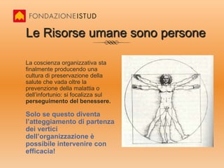 Le Risorse umane sono personeLa coscienza organizzativa sta finalmente producendo una cultura di preservazione della salute che vada oltre la prevenzione della malattia o dell’infortunio: si focalizza sul perseguimento del benessere.Solo se questo diventa l’atteggiamento di partenza dei vertici dell’organizzazione è possibile intervenire con efficacia!