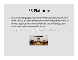 ISR	
  Pla`orms	
  
•    Since	
  the	
  induc-on	
  of	
  the	
  MC-­‐12W	
  into	
  the	
  US	
  Armies	
  inventory	
  the	
  King	
  Air	
  has	
  proven	
  itself	
  to	
  be	
  an	
  excellent	
  
     ISR	
  pla`orm.	
  	
  	
  Although	
  the	
  MC-­‐12W	
  is	
  obsolete	
  be	
  today's	
  standard	
  the	
  King	
  Air	
  pla`orm	
  is	
  s-ll	
  the	
  industry’s	
  
     workhorse.	
  	
  The	
  King	
  Air	
  350’s	
  extended	
  range	
  allows	
  for	
  extended	
  periods	
  -me	
  at	
  high	
  al-tudes	
  on	
  sta-on.	
  	
  	
  The	
  
     large	
  cabin	
  permits	
  not	
  only	
  operators	
  to	
  be	
  on	
  sta-on,	
  there	
  is	
  room	
  for	
  command	
  personnel	
  to	
  be	
  present	
  to	
  
     make	
  real	
  -me	
  decisions.	
  	
  	
  We	
  have	
  also	
  had	
  great	
  success	
  with	
  several	
  other	
  turboprop	
  pla`orms	
  including	
  
     Dash-­‐8’s,	
  Pilatus	
  PC-­‐12	
  and	
  well	
  as	
  others	
  depending	
  on	
  the	
  mission	
  requirements.	
  	
  RotorcraL	
  ISR	
  equipped	
  
     aircraL	
  are	
  also	
  very	
  eﬀec-ve	
  in	
  diﬀerent	
  roles	
  than	
  the	
  ﬁxed	
  wing.	
  	
  

•    Whatever	
  your	
  mission	
  requirements	
  are	
  IAS	
  can	
  provide	
  you	
  with	
  a	
  cost	
  eﬀec9ve	
  solu9on.	
  
 