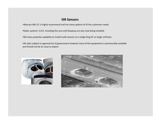 ISR	
  Sensors	
  
• Wescam	
  MX-­‐15:	
  is	
  highly	
  recommend	
  and	
  has	
  many	
  op-ons	
  to	
  ﬁt	
  the	
  customers	
  needs	
  

• Radar	
  systems:	
  S.A.R.	
  including	
  the	
  Lynx	
  and	
  Seaspray	
  are	
  also	
  now	
  being	
  installed.	
  

• We	
  have	
  propriety	
  capability	
  to	
  install	
  mul--­‐sensors	
  on	
  a	
  single	
  King	
  Air	
  or	
  larger	
  airframe	
  

• All	
  sales	
  subject	
  to	
  approval	
  by	
  US	
  government	
  however	
  most	
  of	
  the	
  equipment	
  is	
  commercially	
  available	
  
and	
  should	
  not	
  be	
  an	
  issue	
  to	
  export.	
  
 